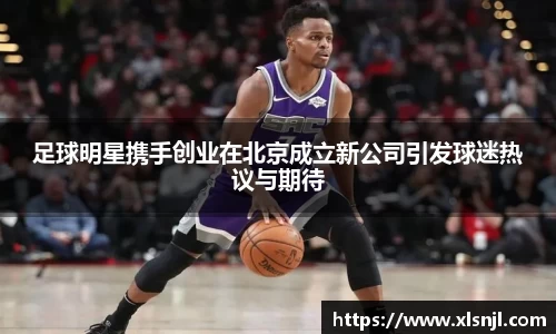 足球明星携手创业在北京成立新公司引发球迷热议与期待