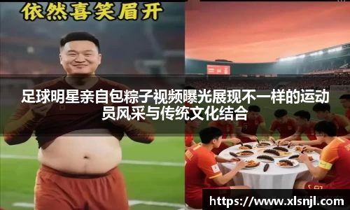 足球明星亲自包粽子视频曝光展现不一样的运动员风采与传统文化结合